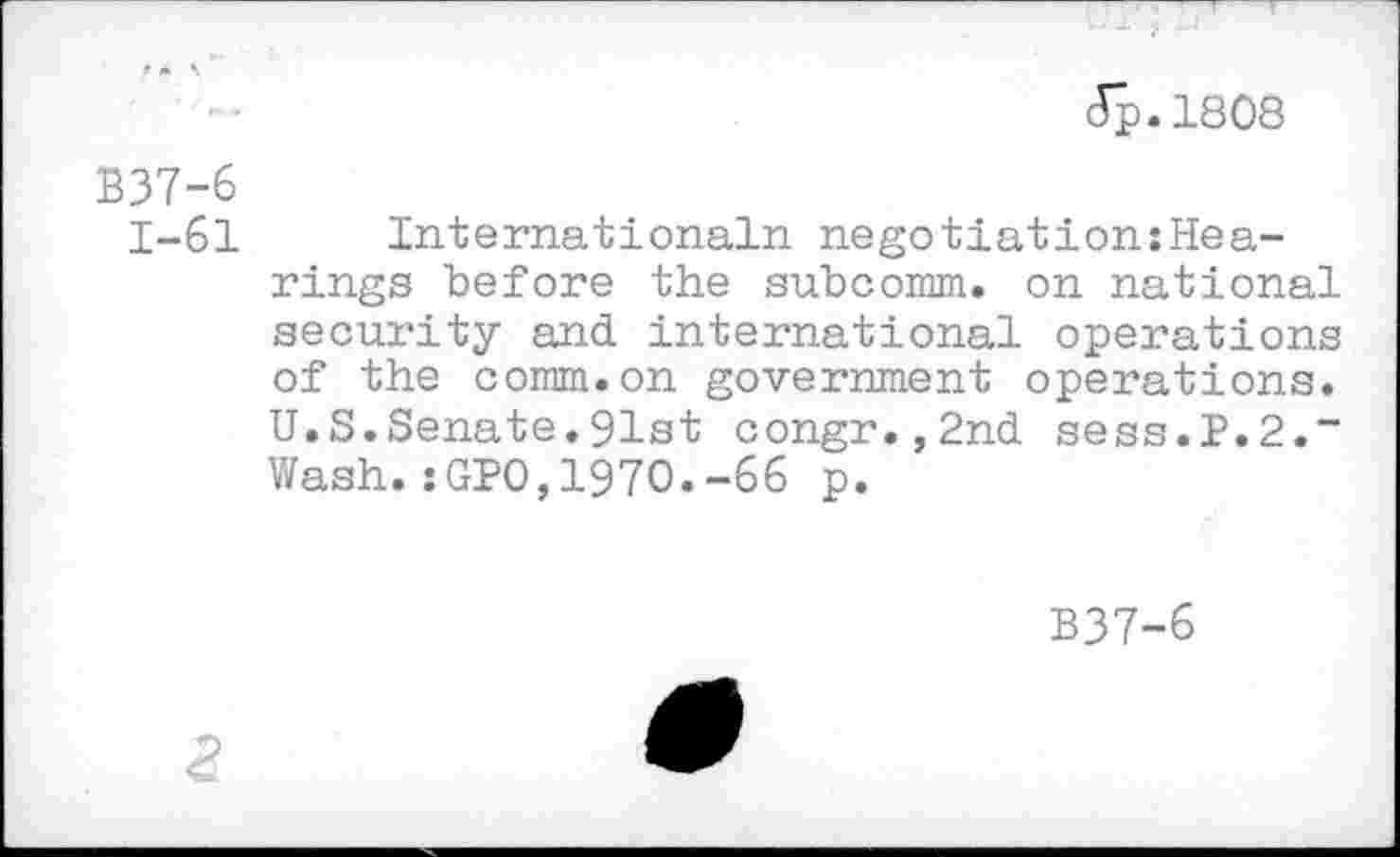 ﻿Jp.1808
B37-6
1-61 International!! negotiation:Hea-rings before the subcomm. on national security and international operations of the comm.on government operations. U.S.Senate.91st congr.,2nd sess.P.2.“ Wash.:GPO,1970.-66 p.
B37-6